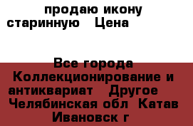 продаю икону старинную › Цена ­ 300 000 - Все города Коллекционирование и антиквариат » Другое   . Челябинская обл.,Катав-Ивановск г.